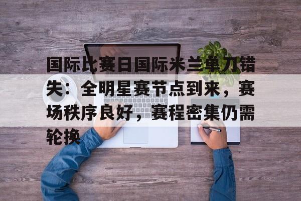  国际比赛日国际米兰单刀错失：全明星赛节点到来，赛场秩序良好，赛程密集仍需轮换-星空体育官方