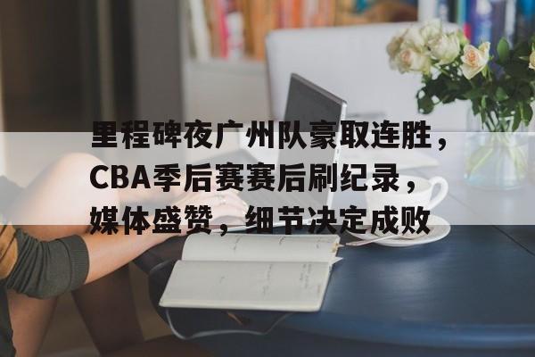 包含里程碑夜广州队豪取连胜，CBA季后赛赛后刷纪录，媒体盛赞，细节决定成败的词条-星空体育官方