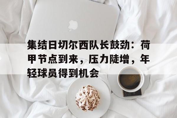 关于集结日切尔西队长鼓劲：荷甲节点到来，压力陡增，年轻球员得到机会的信息-星空体育线上登入
